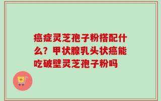 癌症灵芝孢子粉搭配什么？甲状腺乳头状癌能吃破壁灵芝孢子粉吗