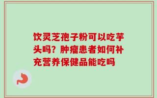 饮灵芝孢子粉可以吃芋头吗？肿瘤患者如何补充营养保健品能吃吗