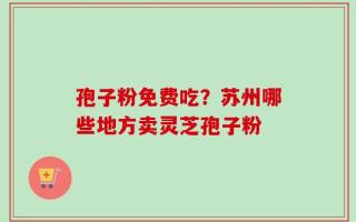 孢子粉免费吃？苏州哪些地方卖灵芝孢子粉