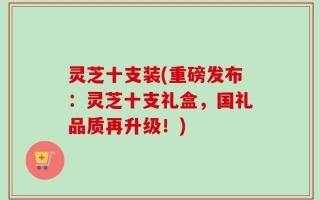 灵芝十支装(重磅发布：灵芝十支礼盒，国礼品质再升级！)
