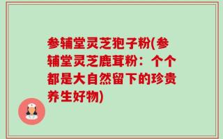 参辅堂灵芝狍子粉(参辅堂灵芝鹿茸粉：个个都是大自然留下的珍贵养生好物)