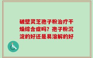 破壁灵芝孢子粉治疗干燥综合症吗？孢子粉沉淀的好还是易溶解的好