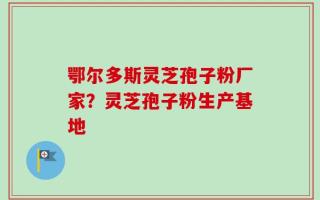 鄂尔多斯灵芝孢子粉厂家？灵芝孢子粉生产基地