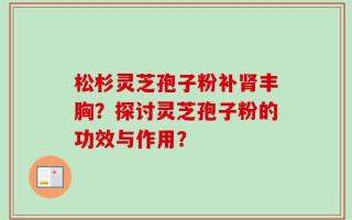 松杉灵芝孢子粉补肾丰胸？探讨灵芝孢子粉的功效与作用？