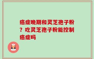 癌症晚期和灵芝孢子粉？吃灵芝孢子粉能控制癌症吗