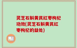 灵芝石斛黄芪红枣枸杞功效(灵芝石斛黄芪红枣枸杞的益处)