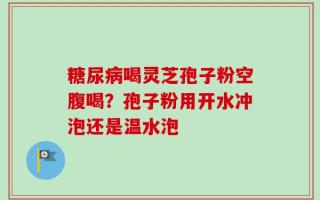 糖尿病喝灵芝孢子粉空腹喝？孢子粉用开水冲泡还是温水泡