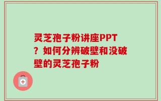 灵芝孢子粉讲座PPT？如何分辨破壁和没破壁的灵芝孢子粉