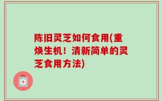 陈旧灵芝如何食用(重焕生机！清新简单的灵芝食用方法)