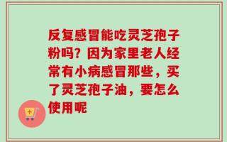 反复感冒能吃灵芝孢子粉吗？因为家里老人经常有小病感冒那些，买了灵芝孢子油，要怎么使用呢