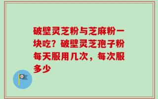 破壁灵芝粉与芝麻粉一块吃？破壁灵芝孢子粉每天服用几次，每次服多少