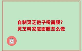 自制灵芝孢子粉面膜？灵芝粉家庭面膜怎么做