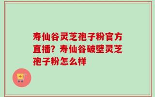 寿仙谷灵芝孢子粉官方直播？寿仙谷破壁灵芝孢子粉怎么样