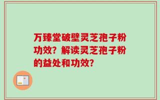 万臻堂破壁灵芝孢子粉功效？解读灵芝孢子粉的益处和功效？
