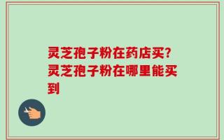 灵芝孢子粉在药店买？灵芝孢子粉在哪里能买到