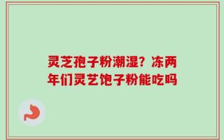 灵芝孢子粉潮湿？冻两年们灵艺饱子粉能吃吗