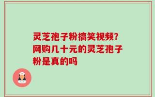 灵芝孢子粉搞笑视频？网购几十元的灵芝孢子粉是真的吗