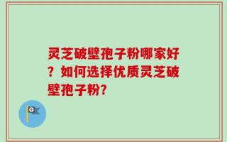 灵芝破壁孢子粉哪家好？如何选择优质灵芝破壁孢子粉？