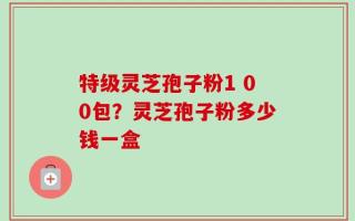 特级灵芝孢子粉1 00包？灵芝孢子粉多少钱一盒