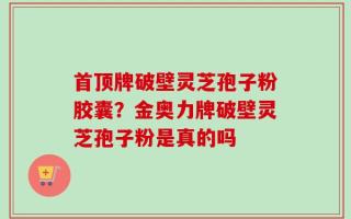首顶牌破壁灵芝孢子粉胶囊？金奥力牌破壁灵芝孢子粉是真的吗