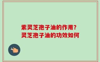 紫灵芝孢子油的作用？灵芝孢子油的功效如何