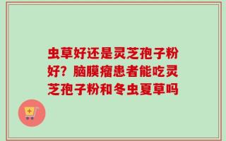 虫草好还是灵芝孢子粉好？脑膜瘤患者能吃灵芝孢子粉和冬虫夏草吗