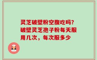 灵芝破壁粉空腹吃吗？破壁灵芝孢子粉每天服用几次，每次服多少