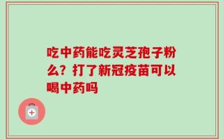 吃中药能吃灵芝孢子粉么？打了新冠疫苗可以喝中药吗