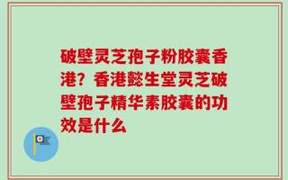 破壁灵芝孢子粉胶囊香港？香港懿生堂灵芝破壁孢子精华素胶囊的功效是什么