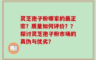 灵芝孢子粉哪家的最正宗？质量如何评价？？探讨灵芝孢子粉市场的真伪与优劣？