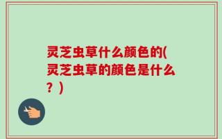 灵芝虫草什么颜色的(灵芝虫草的颜色是什么？)