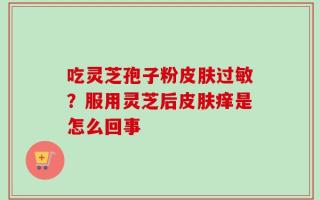 吃灵芝孢子粉皮肤过敏？服用灵芝后皮肤痒是怎么回事