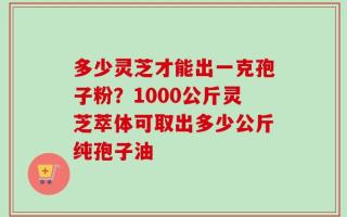 多少灵芝才能出一克孢子粉？1000公斤灵芝萃体可取出多少公斤纯孢子油