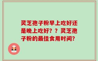 灵芝孢子粉早上吃好还是晚上吃好？？灵芝孢子粉的最佳食用时间？
