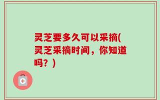 灵芝要多久可以采摘(灵芝采摘时间，你知道吗？)