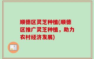 顺德区灵芝种植(顺德区推广灵芝种植，助力农村经济发展)