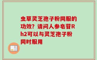 虫草灵芝孢子粉同服的功效？请问人参皂苷Rh2可以与灵芝孢子粉同时服用