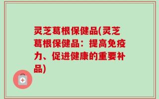 灵芝葛根保健品(灵芝葛根保健品：提高免疫力、促进健康的重要补品)