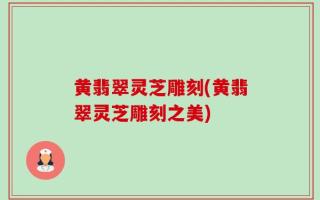 黄翡翠灵芝雕刻(黄翡翠灵芝雕刻之美)