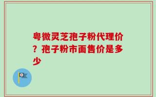 粤微灵芝孢子粉代理价？孢子粉市面售价是多少