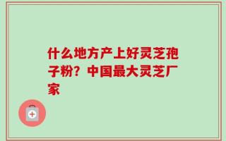 什么地方产上好灵芝孢子粉？中国最大灵芝厂家