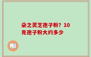 朵之灵芝孢子粉？10克孢子粉大约多少