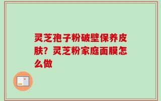 灵芝孢子粉破壁保养皮肤？灵芝粉家庭面膜怎么做