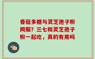 香菇多糖与灵芝孢子粉同服？三七和灵芝孢子粉一起吃，真的有用吗