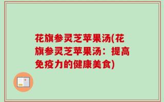 花旗参灵芝苹果汤(花旗参灵芝苹果汤：提高免疫力的健康美食)