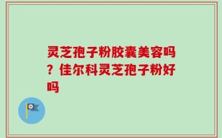 灵芝孢子粉胶囊美容吗？佳尔科灵芝孢子粉好吗