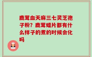 鹿茸血天麻三七灵芝孢子粉？鹿茸蜡片都有什么样子的煮的时候会化吗
