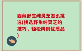 西藏野生纯灵芝怎么挑选(挑选野生纯灵芝的技巧，轻松辨别优质品)