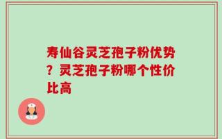 寿仙谷灵芝孢子粉优势？灵芝孢子粉哪个性价比高