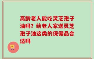 高龄老人能吃灵芝孢子油吗？给老人家送灵芝孢子油这类的保健品合适吗
